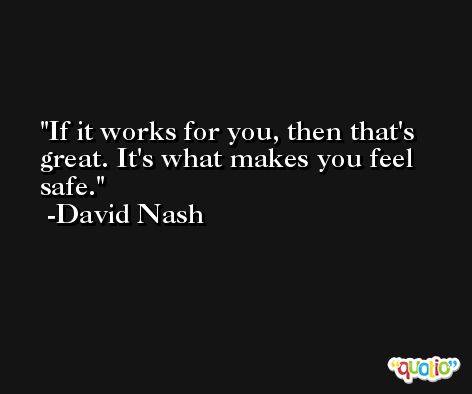If it works for you, then that's great. It's what makes you feel safe. -David Nash