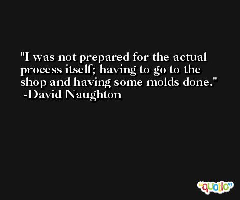 I was not prepared for the actual process itself; having to go to the shop and having some molds done. -David Naughton
