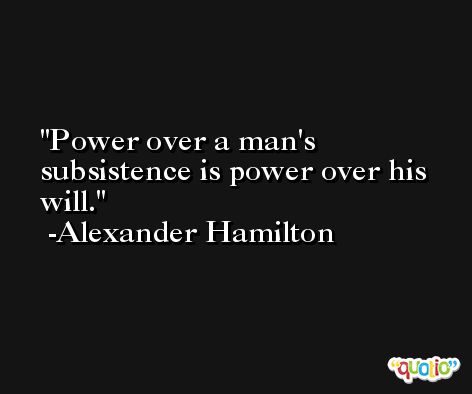 Power over a man's subsistence is power over his will. -Alexander Hamilton