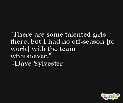 There are some talented girls there, but I had no off-season [to work] with the team whatsoever. -Dave Sylvester
