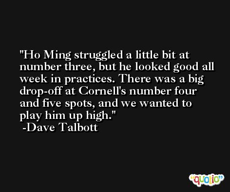 Ho Ming struggled a little bit at number three, but he looked good all week in practices. There was a big drop-off at Cornell's number four and five spots, and we wanted to play him up high. -Dave Talbott