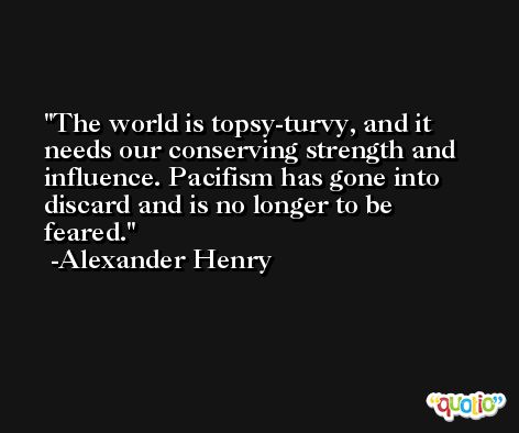 The world is topsy-turvy, and it needs our conserving strength and influence. Pacifism has gone into discard and is no longer to be feared. -Alexander Henry