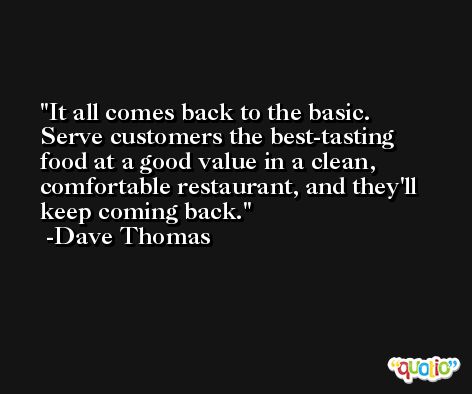 It all comes back to the basic. Serve customers the best-tasting food at a good value in a clean, comfortable restaurant, and they'll keep coming back. -Dave Thomas
