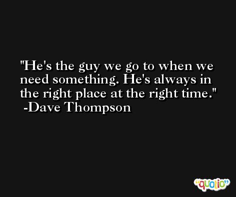 He's the guy we go to when we need something. He's always in the right place at the right time. -Dave Thompson
