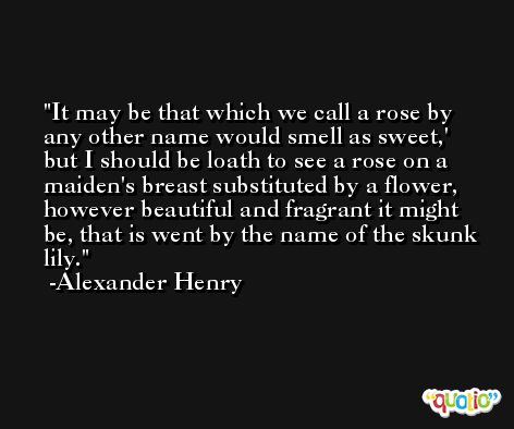 It may be that which we call a rose by any other name would smell as sweet,' but I should be loath to see a rose on a maiden's breast substituted by a flower, however beautiful and fragrant it might be, that is went by the name of the skunk lily. -Alexander Henry