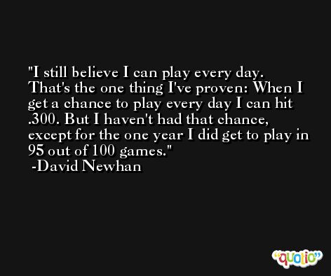 I still believe I can play every day. That's the one thing I've proven: When I get a chance to play every day I can hit .300. But I haven't had that chance, except for the one year I did get to play in 95 out of 100 games. -David Newhan