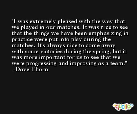 I was extremely pleased with the way that we played in our matches. It was nice to see that the things we have been emphasizing in practice were put into play during the matches. It's always nice to come away with some victories during the spring, but it was more important for us to see that we were progressing and improving as a team. -Dave Thorn