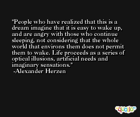 People who have realized that this is a dream imagine that it is easy to wake up, and are angry with those who continue sleeping, not considering that the whole world that environs them does not permit them to wake. Life proceeds as a series of optical illusions, artificial needs and imaginary sensations. -Alexander Herzen