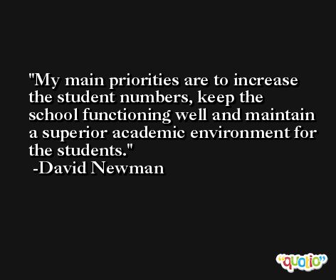 My main priorities are to increase the student numbers, keep the school functioning well and maintain a superior academic environment for the students. -David Newman