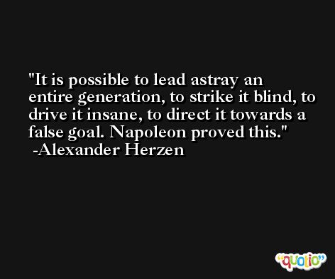 It is possible to lead astray an entire generation, to strike it blind, to drive it insane, to direct it towards a false goal. Napoleon proved this. -Alexander Herzen