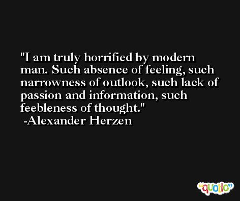 I am truly horrified by modern man. Such absence of feeling, such narrowness of outlook, such lack of passion and information, such feebleness of thought. -Alexander Herzen