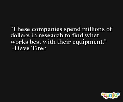 These companies spend millions of dollars in research to find what works best with their equipment. -Dave Titer