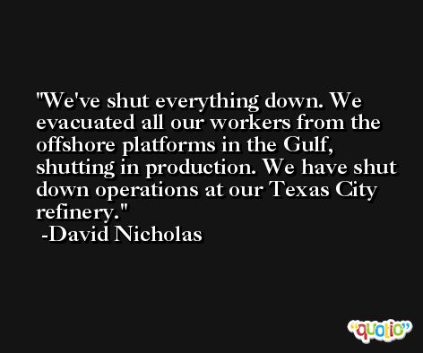 We've shut everything down. We evacuated all our workers from the offshore platforms in the Gulf, shutting in production. We have shut down operations at our Texas City refinery. -David Nicholas
