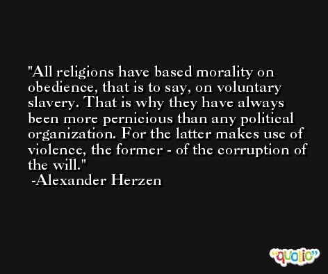 All religions have based morality on obedience, that is to say, on voluntary slavery. That is why they have always been more pernicious than any political organization. For the latter makes use of violence, the former - of the corruption of the will. -Alexander Herzen