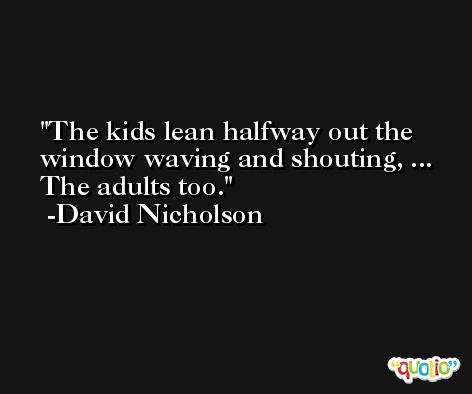 The kids lean halfway out the window waving and shouting, ... The adults too. -David Nicholson