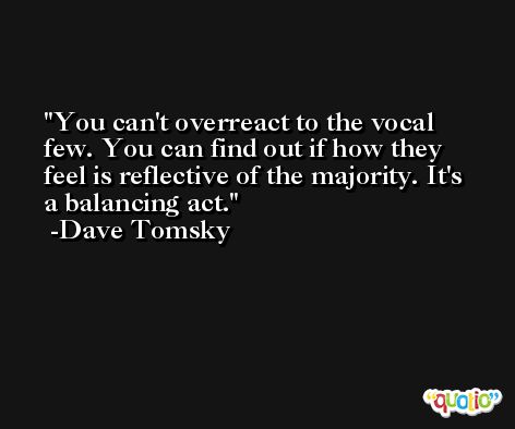 You can't overreact to the vocal few. You can find out if how they feel is reflective of the majority. It's a balancing act. -Dave Tomsky