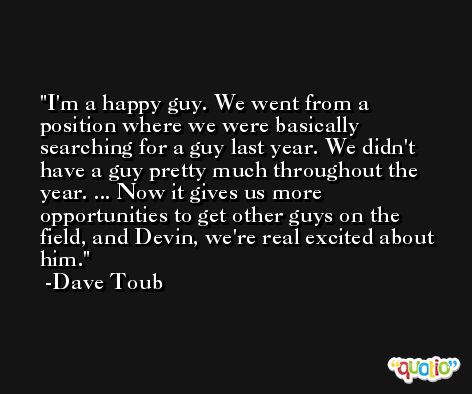 I'm a happy guy. We went from a position where we were basically searching for a guy last year. We didn't have a guy pretty much throughout the year. ... Now it gives us more opportunities to get other guys on the field, and Devin, we're real excited about him. -Dave Toub
