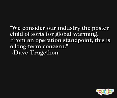 We consider our industry the poster child of sorts for global warming. From an operation standpoint, this is a long-term concern. -Dave Tragethon