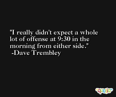 I really didn't expect a whole lot of offense at 9:30 in the morning from either side. -Dave Trembley