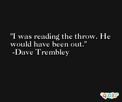 I was reading the throw. He would have been out. -Dave Trembley