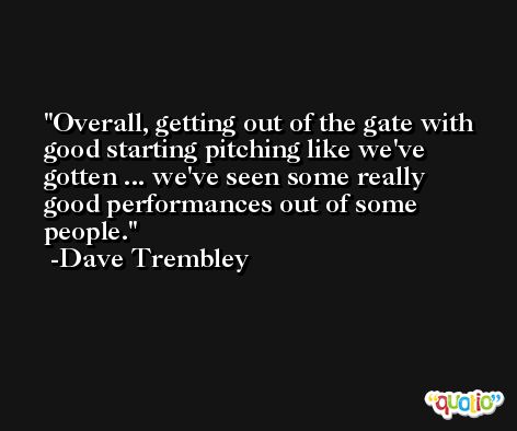 Overall, getting out of the gate with good starting pitching like we've gotten ... we've seen some really good performances out of some people. -Dave Trembley