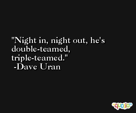 Night in, night out, he's double-teamed, triple-teamed. -Dave Uran