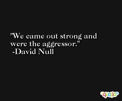 We came out strong and were the aggressor. -David Null