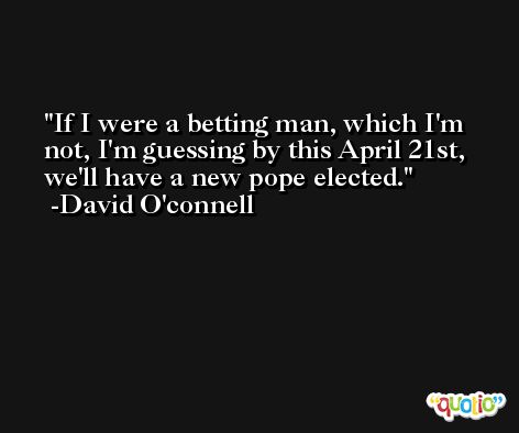If I were a betting man, which I'm not, I'm guessing by this April 21st, we'll have a new pope elected. -David O'connell