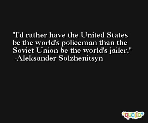 I'd rather have the United States be the world's policeman than the Soviet Union be the world's jailer. -Aleksander Solzhenitsyn