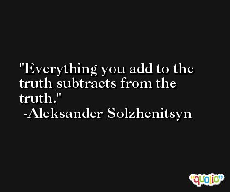 Everything you add to the truth subtracts from the truth. -Aleksander Solzhenitsyn