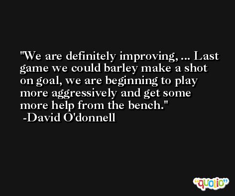 We are definitely improving, ... Last game we could barley make a shot on goal, we are beginning to play more aggressively and get some more help from the bench. -David O'donnell