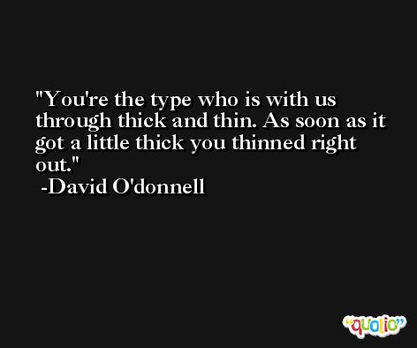 You're the type who is with us through thick and thin. As soon as it got a little thick you thinned right out. -David O'donnell