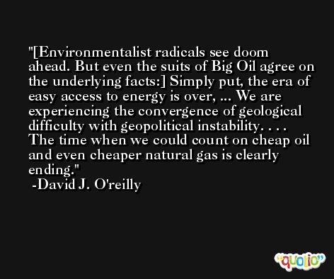 [Environmentalist radicals see doom ahead. But even the suits of Big Oil agree on the underlying facts:] Simply put, the era of easy access to energy is over, ... We are experiencing the convergence of geological difficulty with geopolitical instability. . . . The time when we could count on cheap oil and even cheaper natural gas is clearly ending. -David J. O'reilly