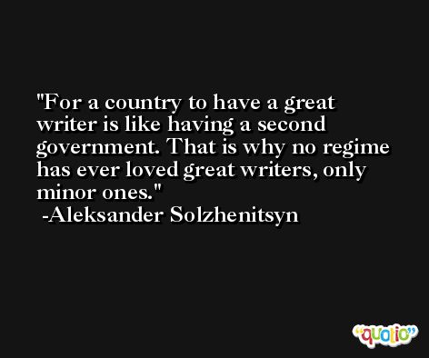 For a country to have a great writer is like having a second government. That is why no regime has ever loved great writers, only minor ones. -Aleksander Solzhenitsyn