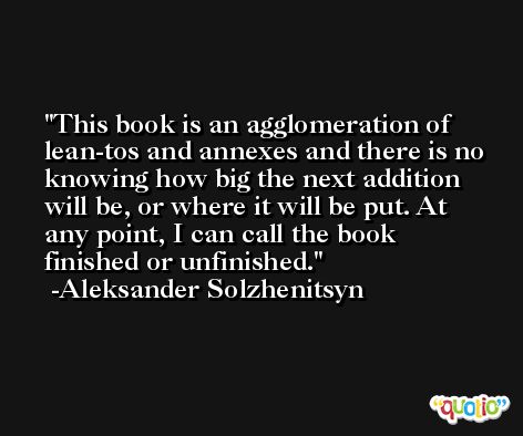 This book is an agglomeration of lean-tos and annexes and there is no knowing how big the next addition will be, or where it will be put. At any point, I can call the book finished or unfinished. -Aleksander Solzhenitsyn