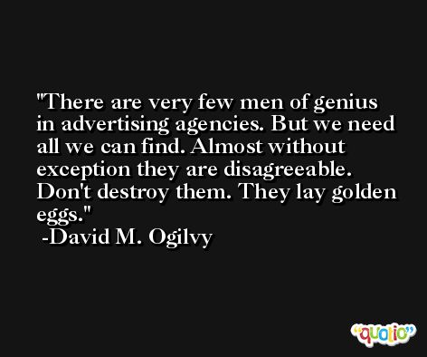 There are very few men of genius in advertising agencies. But we need all we can find. Almost without exception they are disagreeable. Don't destroy them. They lay golden eggs. -David M. Ogilvy