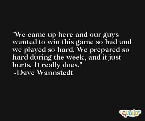 We came up here and our guys wanted to win this game so bad and we played so hard. We prepared so hard during the week, and it just hurts. It really does. -Dave Wannstedt
