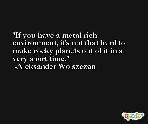 If you have a metal rich environment, it's not that hard to make rocky planets out of it in a very short time. -Aleksander Wolszczan
