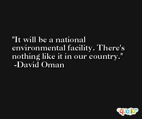 It will be a national environmental facility. There's nothing like it in our country. -David Oman