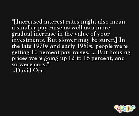 [Increased interest rates might also mean a smaller pay raise as well as a more gradual increase in the value of your investments. But slower may be surer.] In the late 1970s and early 1980s, people were getting 10 percent pay raises, ... But housing prices were going up 12 to 15 percent, and so were cars. -David Orr