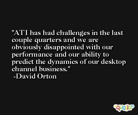 ATI has had challenges in the last couple quarters and we are obviously disappointed with our performance and our ability to predict the dynamics of our desktop channel business. -David Orton