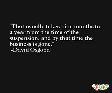 That usually takes nine months to a year from the time of the suspension, and by that time the business is gone. -David Osgood