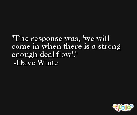The response was, 'we will come in when there is a strong enough deal flow'. -Dave White