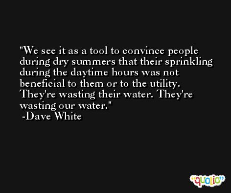 We see it as a tool to convince people during dry summers that their sprinkling during the daytime hours was not beneficial to them or to the utility. They're wasting their water. They're wasting our water. -Dave White
