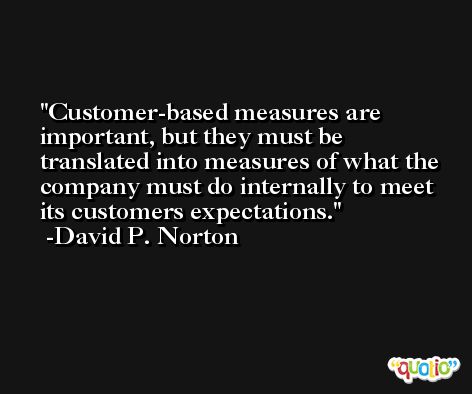 Customer-based measures are important, but they must be translated into measures of what the company must do internally to meet its customers expectations. -David P. Norton