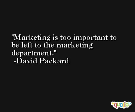 Marketing is too important to be left to the marketing department. -David Packard