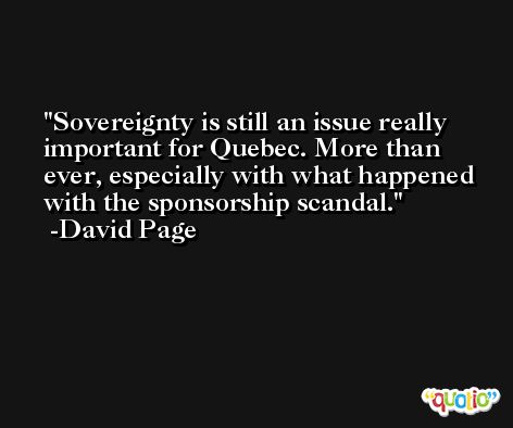 Sovereignty is still an issue really important for Quebec. More than ever, especially with what happened with the sponsorship scandal. -David Page