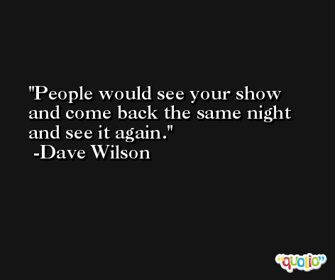 People would see your show and come back the same night and see it again. -Dave Wilson