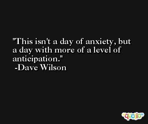 This isn't a day of anxiety, but a day with more of a level of anticipation. -Dave Wilson
