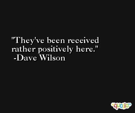 They've been received rather positively here. -Dave Wilson